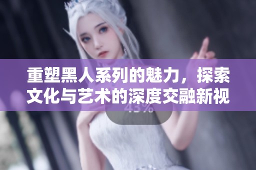 重塑黑人系列的魅力，探索文化与艺术的深度交融新视角