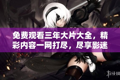 免费观看三年大片大全，精彩内容一网打尽，尽享影迷盛宴