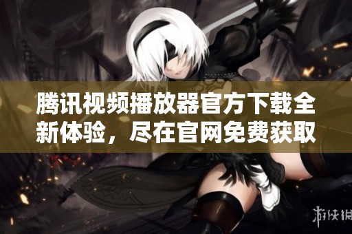 腾讯视频播放器官方下载全新体验，尽在官网免费获取！