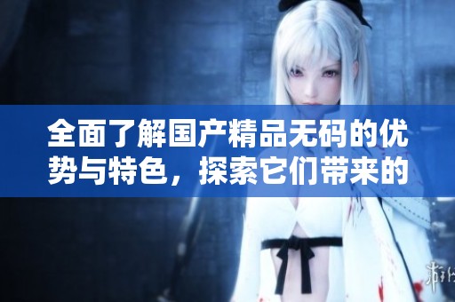 全面了解******的优势与特色，探索它们带来的独特体验与价值