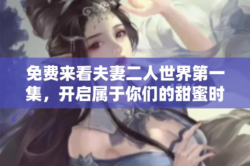 免费来看夫妻二人世界第一集，开启属于你们的甜蜜时光！