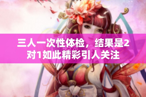 三人一次性体检，结果是2对1如此精彩引人关注