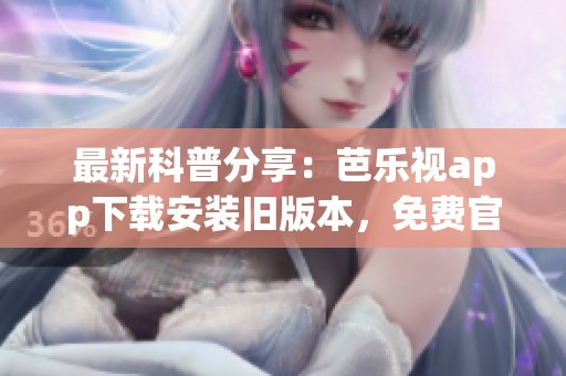 最新科普分享：芭乐视app下载安装旧版本，免费官网提供下载路径