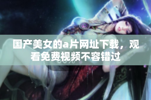 国产美女的**网址下载，观看免费视频不容错过