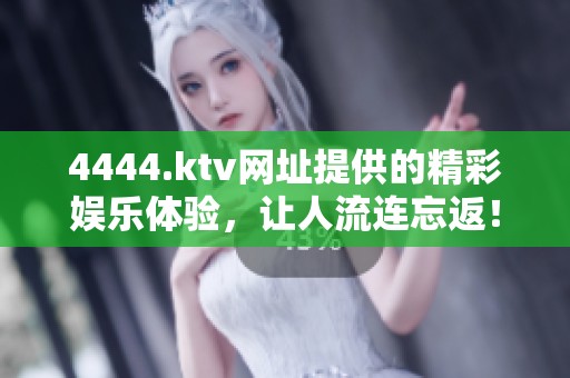 4444.ktv网址提供的精彩娱乐体验，让人流连忘返！