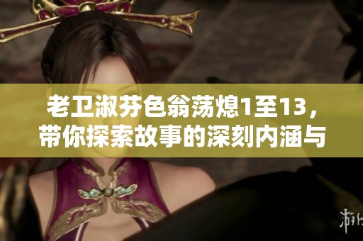 老卫淑芬色翁荡熄1至13，带你探索故事的深刻内涵与情感变化