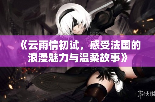 《云雨情初试，感受法国的浪漫魅力与温柔故事》