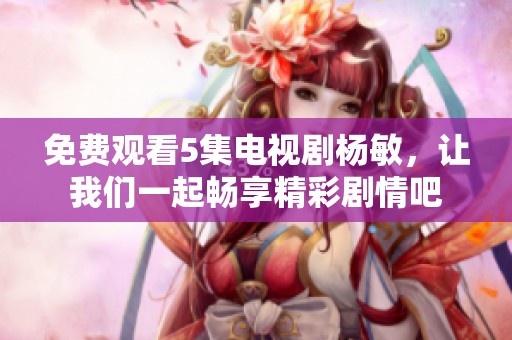 免费观看5集电视剧杨敏，让我们一起畅享精彩剧情吧