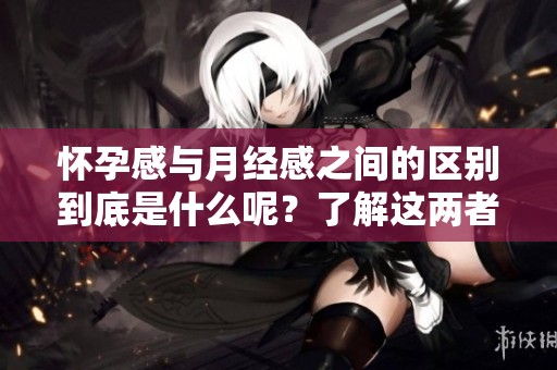怀孕感与月经感之间的区别到底是什么呢？了解这两者的不同之处很重要。