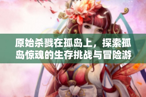 原始杀戮在孤岛上，探索孤岛惊魂的生存挑战与冒险游戏