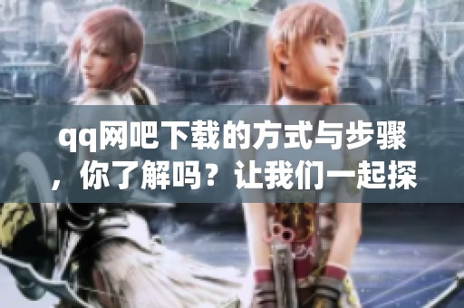 qq网吧下载的方式与步骤，你了解吗？让我们一起探索一下吧！