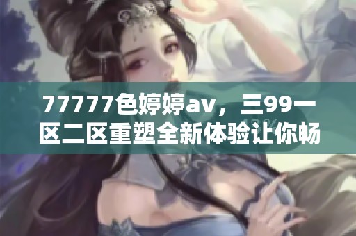 77777色****，三99一区二区重塑全新体验让你畅享不同视觉盛宴