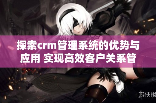 探索crm管理系统的优势与应用 实现高效客户关系管理的全新方式