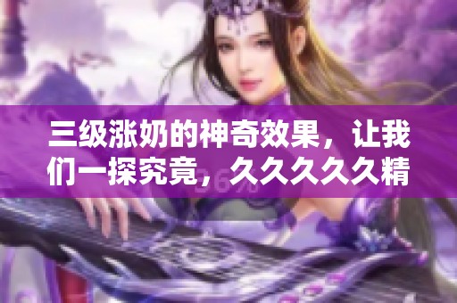 三级涨奶的神奇效果，让我们一探究竟，****久精品国产的秘密是什么呢