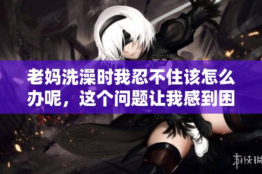 老妈洗澡时我忍不住该怎么办呢，这个问题让我感到困扰