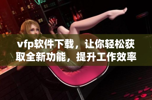 vfp软件下载，让你轻松获取全新功能，提升工作效率的最佳选择！