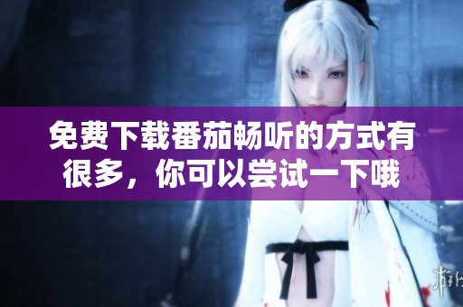 免费下载番茄畅听的方式有很多，你可以尝试一下哦