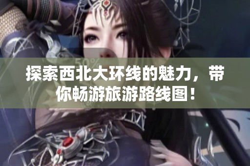 探索西北大环线的魅力，带你畅游旅游路线图！