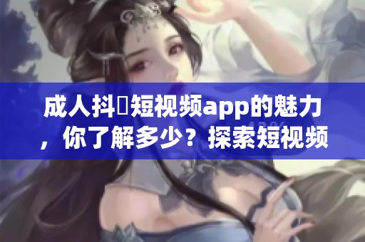 **抖抈短视频app的魅力，你了解多少？探索短视频世界带来的乐趣。