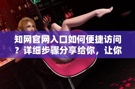知网官网入口如何便捷访问？详细步骤分享给你，让你轻松找到。