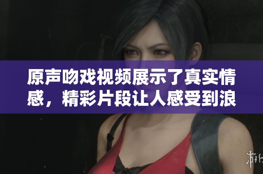 原声吻戏视频展示了真实情感，精彩片段让人感受到浪漫氛围
