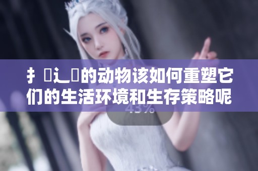 扌喿辶畐的动物该如何重塑它们的生活环境和生存策略呢