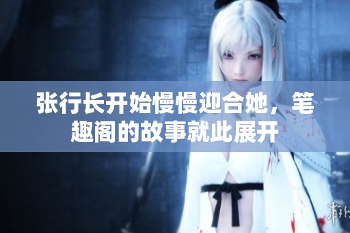 张行长开始慢慢迎合她，笔趣阁的故事就此展开