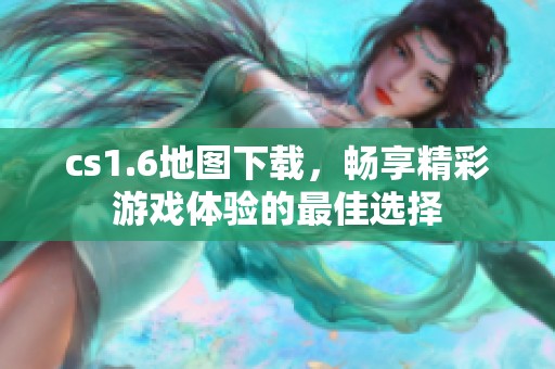 cs1.6地图下载，畅享精彩游戏体验的最佳选择