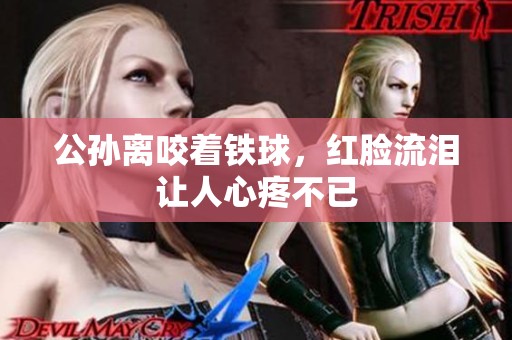 公孙离咬着铁球，红脸流泪让人心疼不已