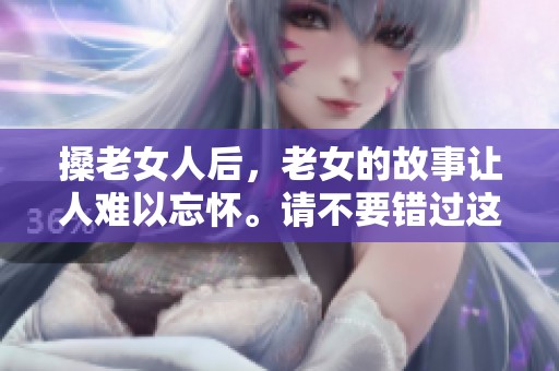 搡老女人后，老女的故事让人难以忘怀。请不要错过这次独特的体验。