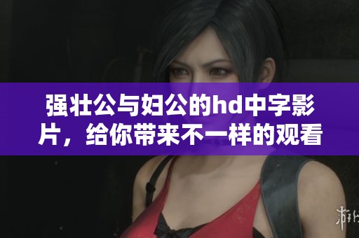 强壮公与妇公的hd中字影片，给你带来不一样的观看体验与感受