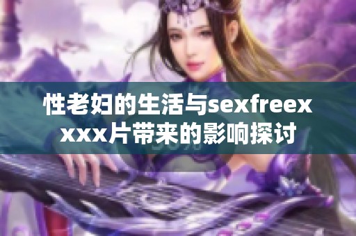 性老妇的生活与sexfreexxxx片带来的影响探讨