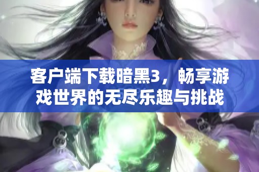 客户端下载暗黑3，畅享游戏世界的无尽乐趣与挑战