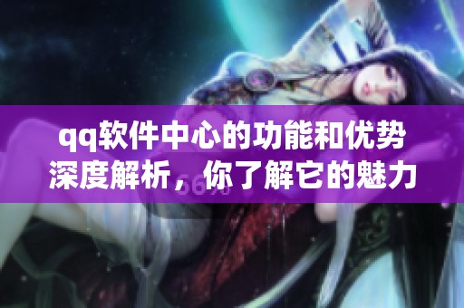 qq软件中心的功能和优势深度解析，你了解它的魅力吗