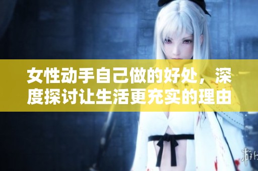 女性动手自己做的好处，深度探讨让生活更充实的理由