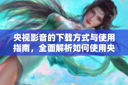 央视影音的下载方式与使用指南，全面解析如何使用央视影音下载内容