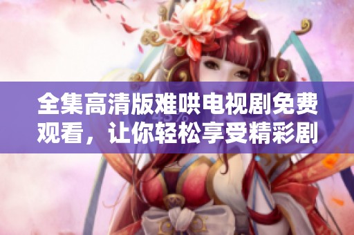 全集高清版难哄电视剧免费观看，让你轻松享受精彩剧情的每一幕