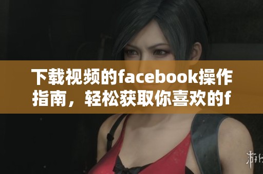 下载视频的facebook操作指南，轻松获取你喜欢的facebook视频内容