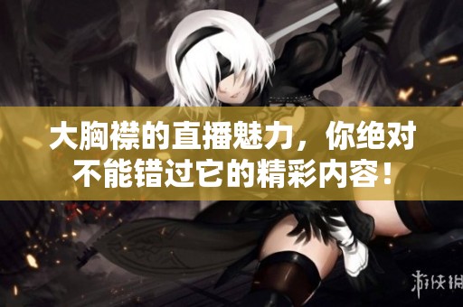 大胸襟的直播魅力，你绝对不能错过它的精彩内容！