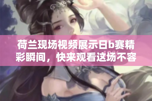 荷兰现场视频展示日b赛精彩瞬间，快来观看这场不容错过的比赛吧！
