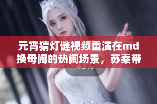 元宵猜灯谜视频重演在md换母闹的热闹场景，苏秦带你一起乐享其中