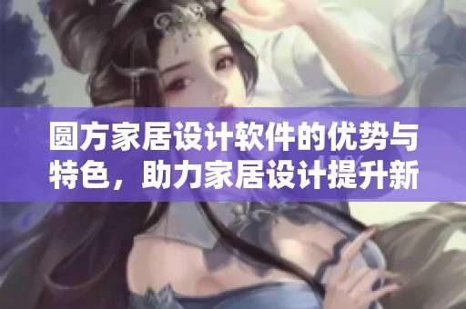圆方家居设计软件的优势与特色，助力家居设计提升新体验