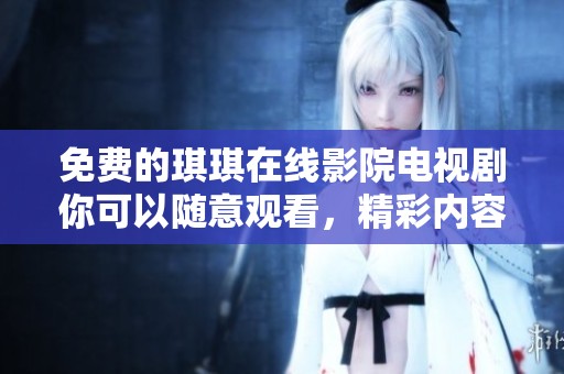 免费的琪琪在线影院电视剧你可以随意观看，精彩内容等你来欣赏！