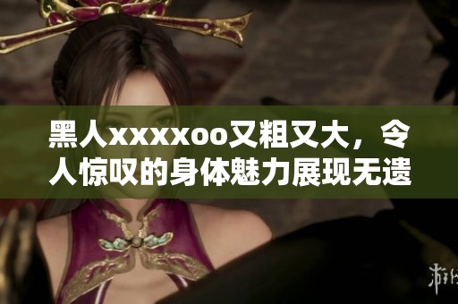 黑人xxxxoo又粗又大，令人惊叹的身体魅力展现无遗