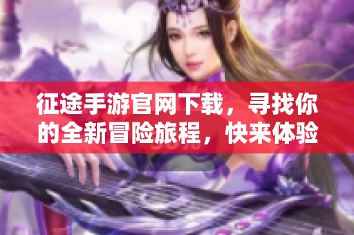 征途手游官网下载，寻找你的全新冒险旅程，快来体验吧！