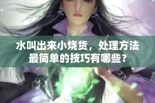 水叫出来小烧货，处理方法最简单的技巧有哪些？