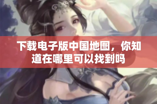 下载电子版中国地图，你知道在哪里可以找到吗