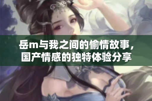 岳m与我之间的愉情故事，国产情感的独特体验分享