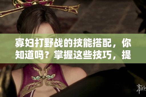 寡妇打野战的技能搭配，你知道吗？掌握这些技巧，提升你的游戏水平。