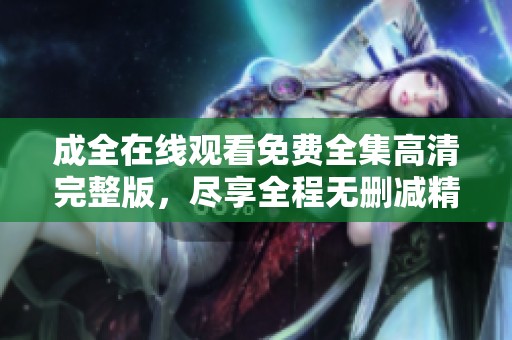 成全在线观看免费全集高清完整版，尽享全程无删减精彩内容等你观赏。